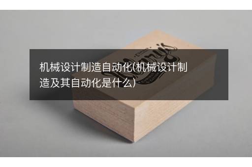机械设计制造自动化(机械设计制造及其自动化是什么)