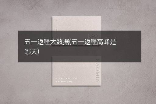 五一返程大数据(五一返程高峰是哪天)
