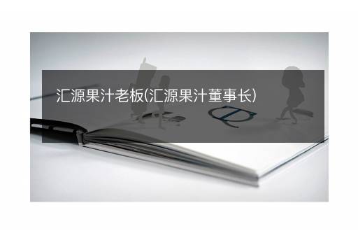 汇源果汁老板(汇源果汁董事长)