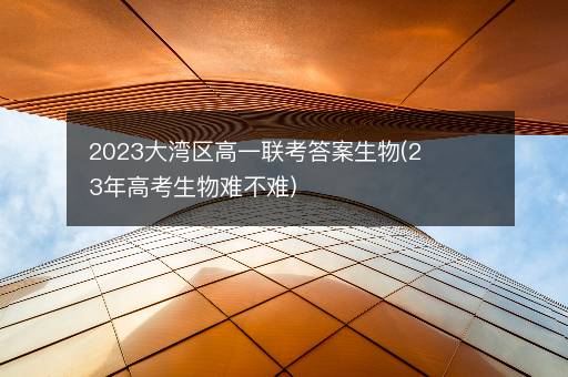 2023大湾区高一联考答案生物(23年高考生物难不难)