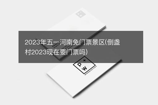 2023年五一河南免门票景区(倒盏村2023现在要门票吗)