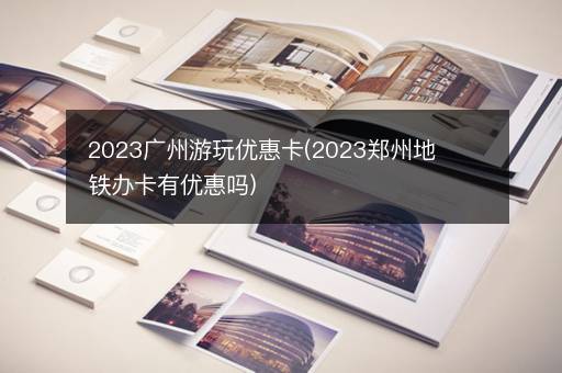 2023广州游玩优惠卡(2023郑州地铁办卡有优惠吗)