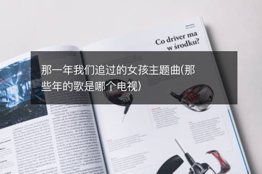 那一年我们追过的女孩主题曲(那些年的歌是哪个电视)